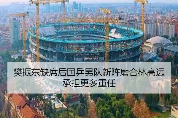 樊振东缺席后国乒男队新阵磨合林高远承担更多重任
