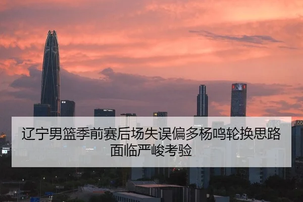 辽宁男篮季前赛后场失误偏多杨鸣轮换思路面临严峻考验